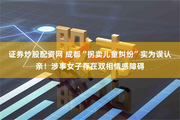 证券炒股配资网 成都“拐卖儿童纠纷”实为误认亲！涉事女子存在双相情感障碍