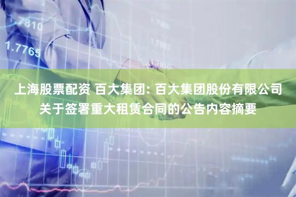 上海股票配资 百大集团: 百大集团股份有限公司关于签署重大租赁合同的公告内容摘要