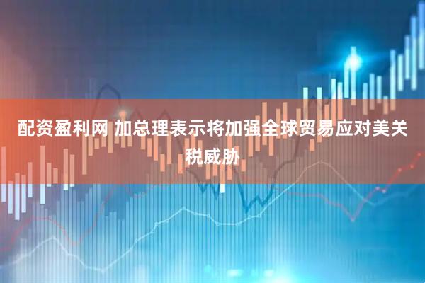 配资盈利网 加总理表示将加强全球贸易应对美关税威胁