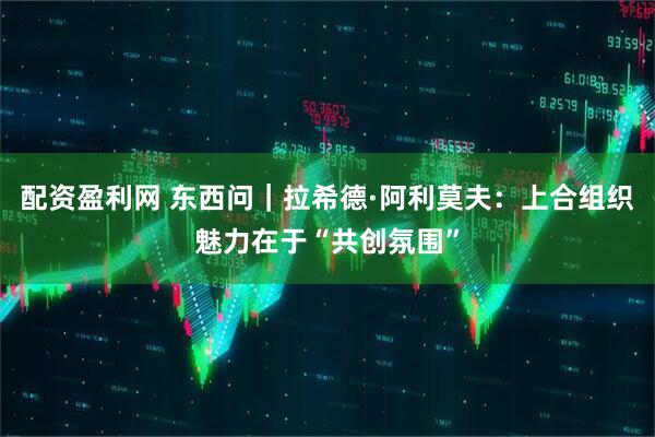 配资盈利网 东西问｜拉希德·阿利莫夫：上合组织魅力在于“共创氛围”