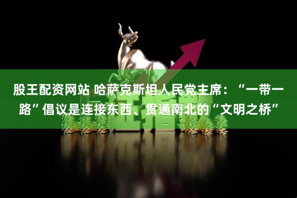 股王配资网站 哈萨克斯坦人民党主席：“一带一路”倡议是连接东西、贯通南北的“文明之桥”