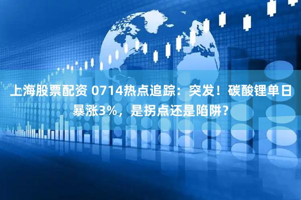 上海股票配资 0714热点追踪：突发！碳酸锂单日暴涨3%，是拐点还是陷阱？