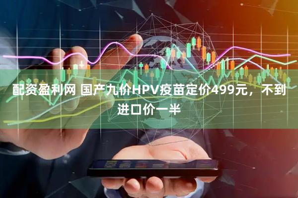 配资盈利网 国产九价HPV疫苗定价499元，不到进口价一半