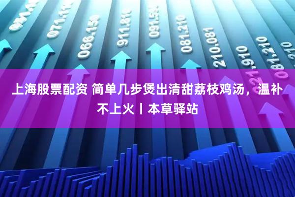 上海股票配资 简单几步煲出清甜荔枝鸡汤，温补不上火丨本草驿站