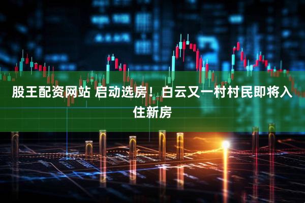 股王配资网站 启动选房！白云又一村村民即将入住新房