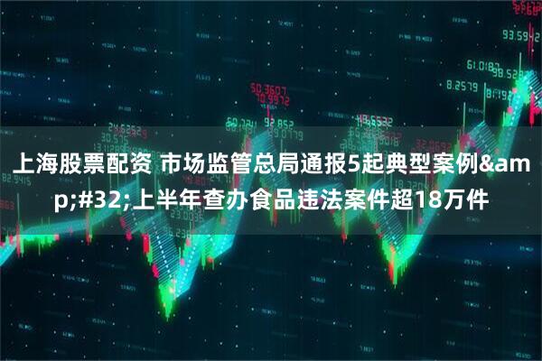 上海股票配资 市场监管总局通报5起典型案例&#32;上半年查办食品违法案件超18万件