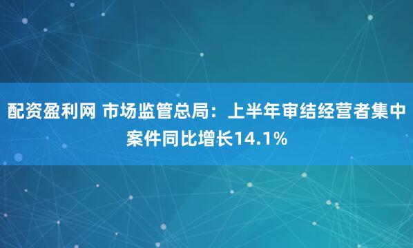 配资盈利网 市场监管总局：上半年审结经营者集中案件同比增长14.1%