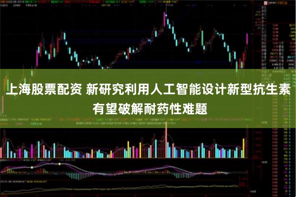 上海股票配资 新研究利用人工智能设计新型抗生素 有望破解耐药性难题