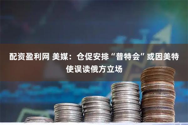 配资盈利网 美媒：仓促安排“普特会”或因美特使误读俄方立场