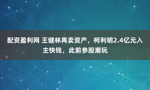 配资盈利网 王健林再卖资产，柯利明2.4亿元入主快钱，此前参股潮玩