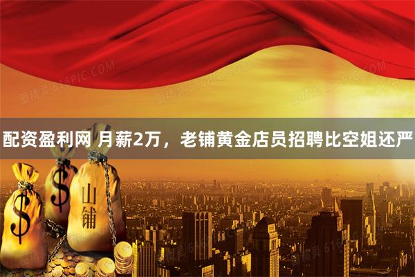 配资盈利网 月薪2万，老铺黄金店员招聘比空姐还严