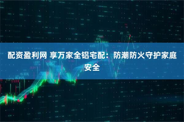 配资盈利网 享万家全铝宅配：防潮防火守护家庭安全