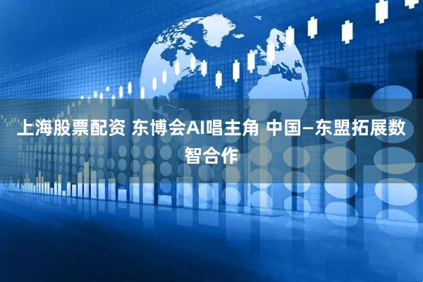 上海股票配资 东博会AI唱主角 中国—东盟拓展数智合作
