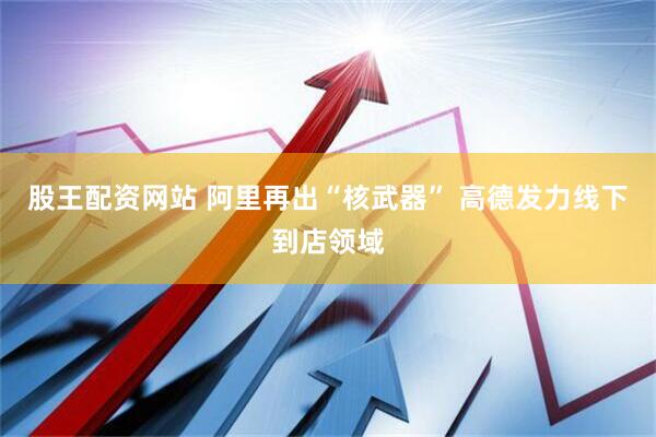 股王配资网站 阿里再出“核武器” 高德发力线下到店领域
