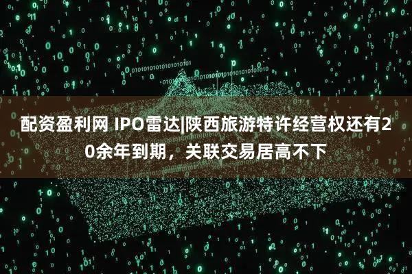 配资盈利网 IPO雷达|陕西旅游特许经营权还有20余年到期，关联交易居高不下