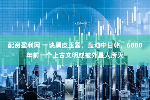 配资盈利网 一块黑皮玉器，轰动中日韩，6000年前一个上古文明或被外星人所灭
