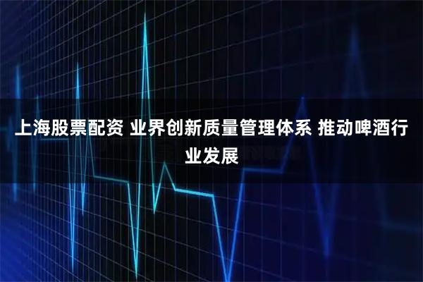 上海股票配资 业界创新质量管理体系 推动啤酒行业发展