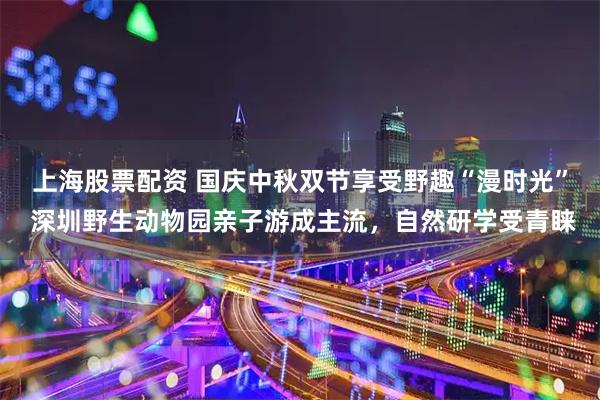 上海股票配资 国庆中秋双节享受野趣“漫时光” 深圳野生动物园亲子游成主流，自然研学受青睐
