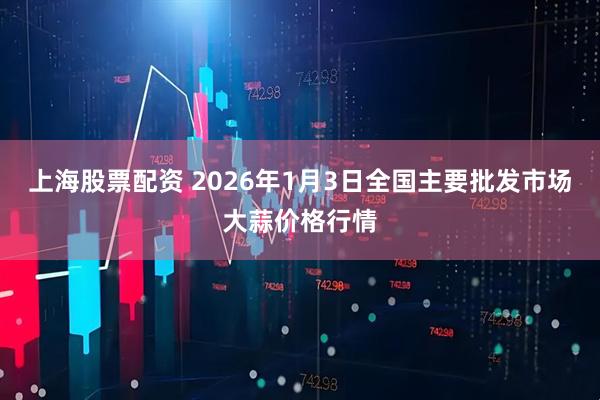 上海股票配资 2026年1月3日全国主要批发市场大蒜价格行情
