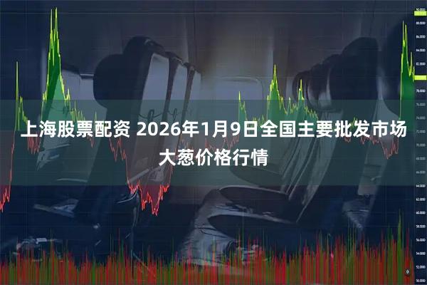 上海股票配资 2026年1月9日全国主要批发市场大葱价格行情