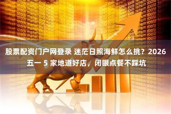 股票配资门户网登录 迷茫日照海鲜怎么挑？2026 五一 5 家地道好店，闭眼点餐不踩坑