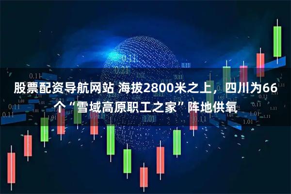 股票配资导航网站 海拔2800米之上，四川为66个“雪域高原职工之家”阵地供氧