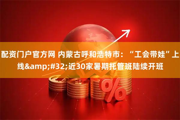 配资门户官方网 内蒙古呼和浩特市：“工会带娃”上线 近30家暑期托管班陆续开班